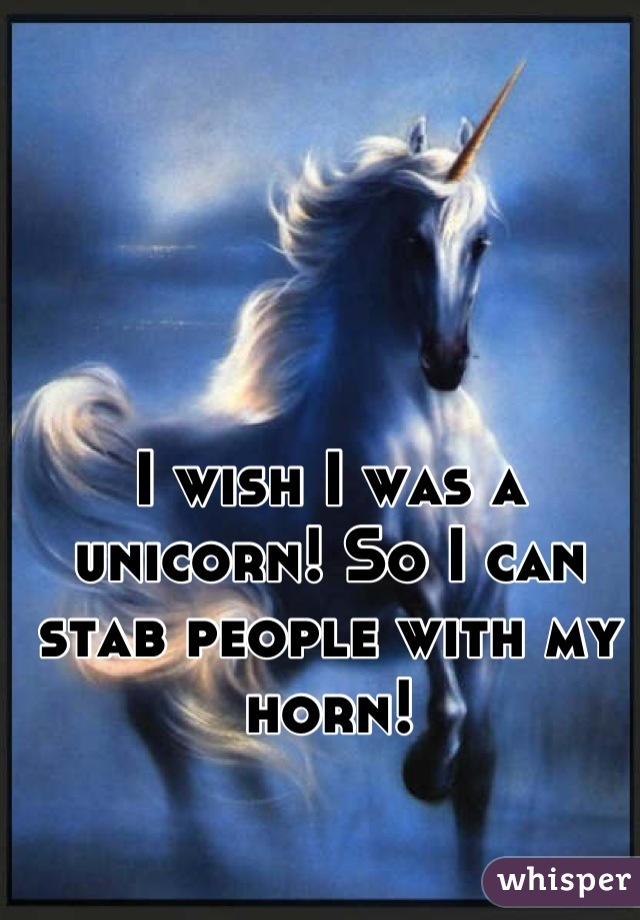 I wish I was a unicorn! So I can stab people with my horn!