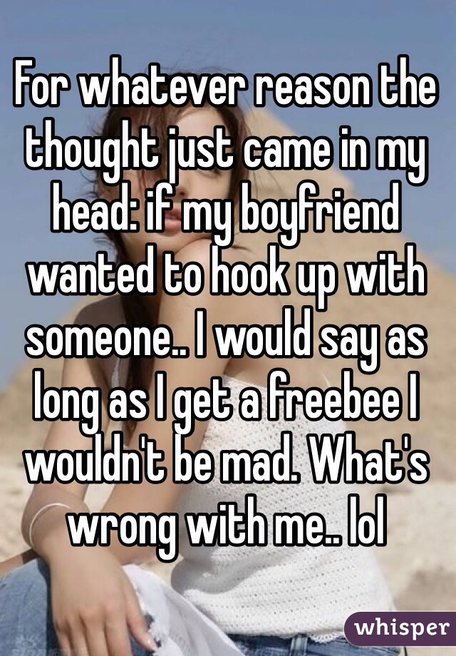 For whatever reason the thought just came in my head: if my boyfriend wanted to hook up with someone.. I would say as long as I get a freebee I wouldn't be mad. What's wrong with me.. lol  