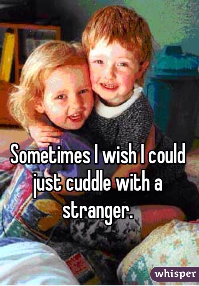 Sometimes I wish I could just cuddle with a stranger. 
