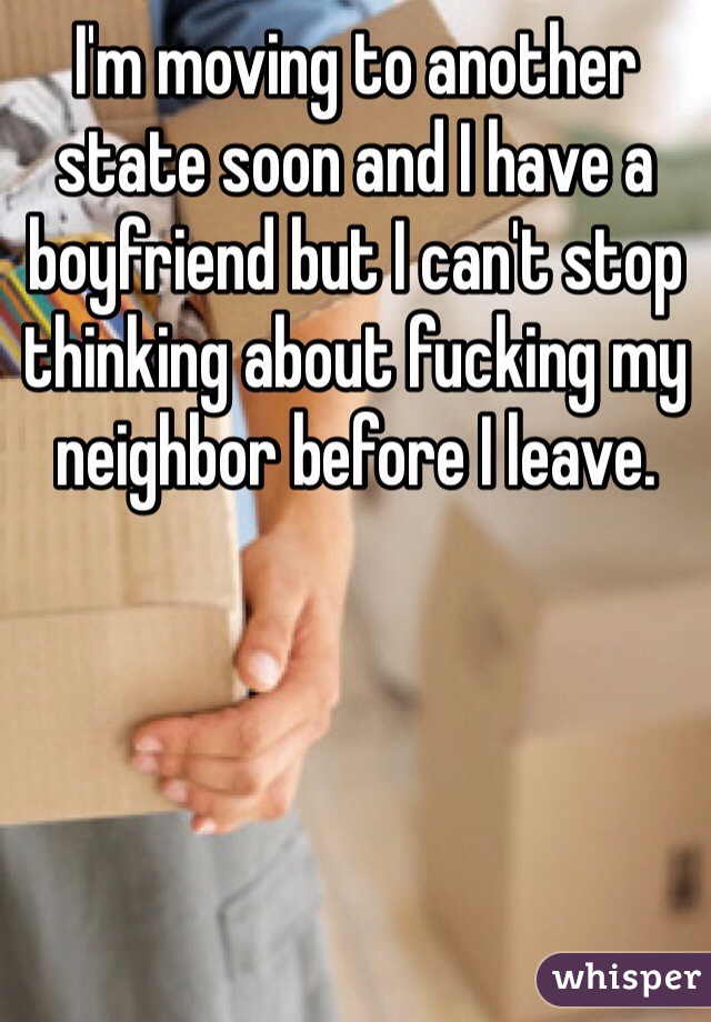 I'm moving to another state soon and I have a boyfriend but I can't stop thinking about fucking my neighbor before I leave. 