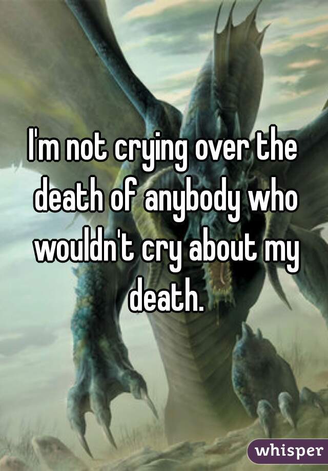 I'm not crying over the death of anybody who wouldn't cry about my death.