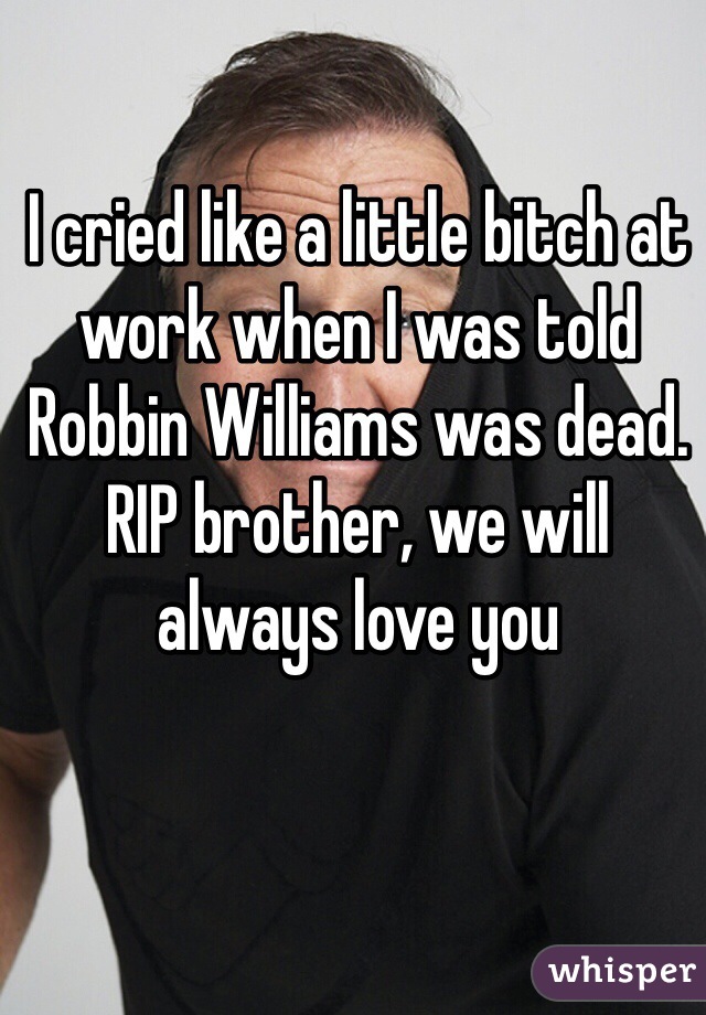 I cried like a little bitch at work when I was told Robbin Williams was dead. RIP brother, we will always love you