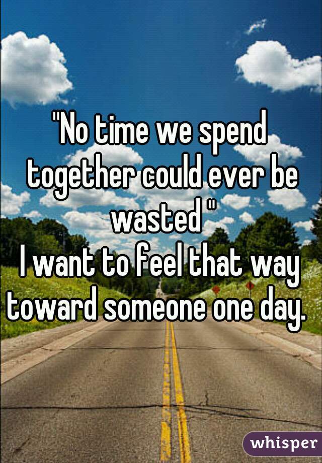 "No time we spend together could ever be wasted "
I want to feel that way toward someone one day.  