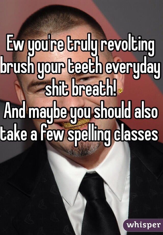 Ew you're truly revolting brush your teeth everyday shit breath! 
And maybe you should also take a few spelling classes 