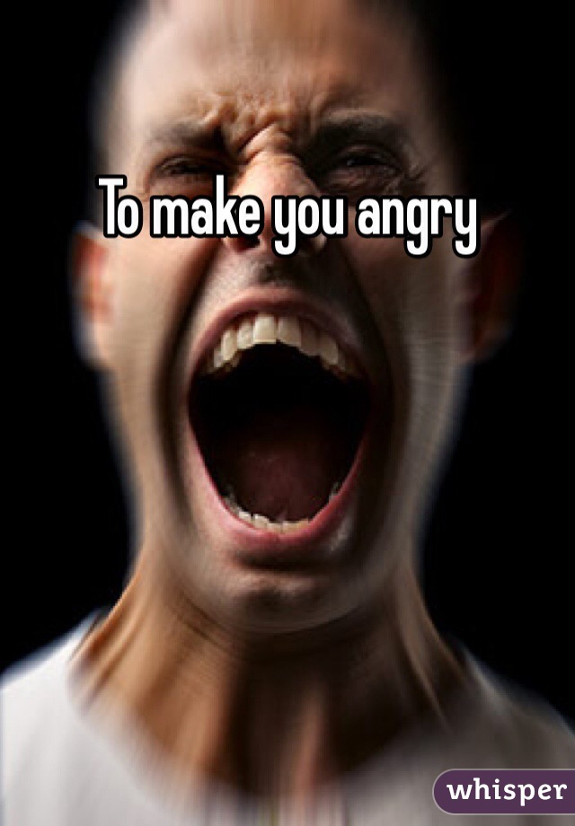 To make you angry