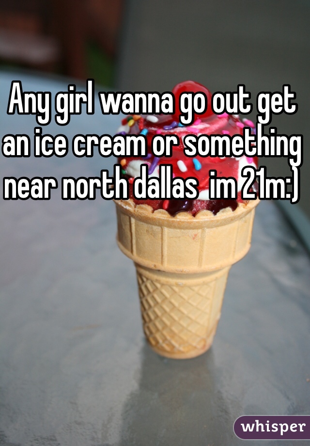 Any girl wanna go out get an ice cream or something near north dallas  im 21m:)
