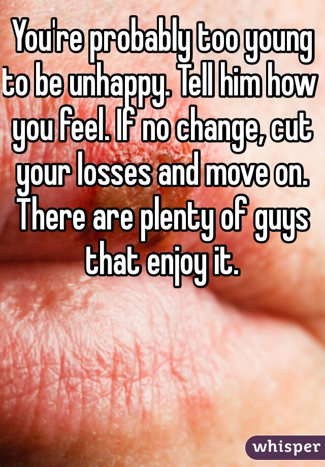You're probably too young to be unhappy. Tell him how you feel. If no change, cut your losses and move on. There are plenty of guys that enjoy it. 