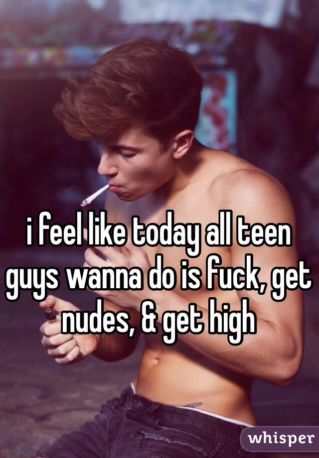 i feel like today all teen guys wanna do is fuck, get nudes, & get high