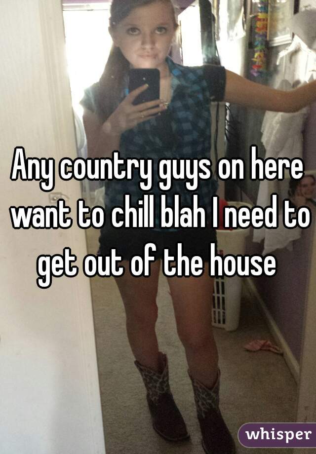 Any country guys on here want to chill blah I need to get out of the house 