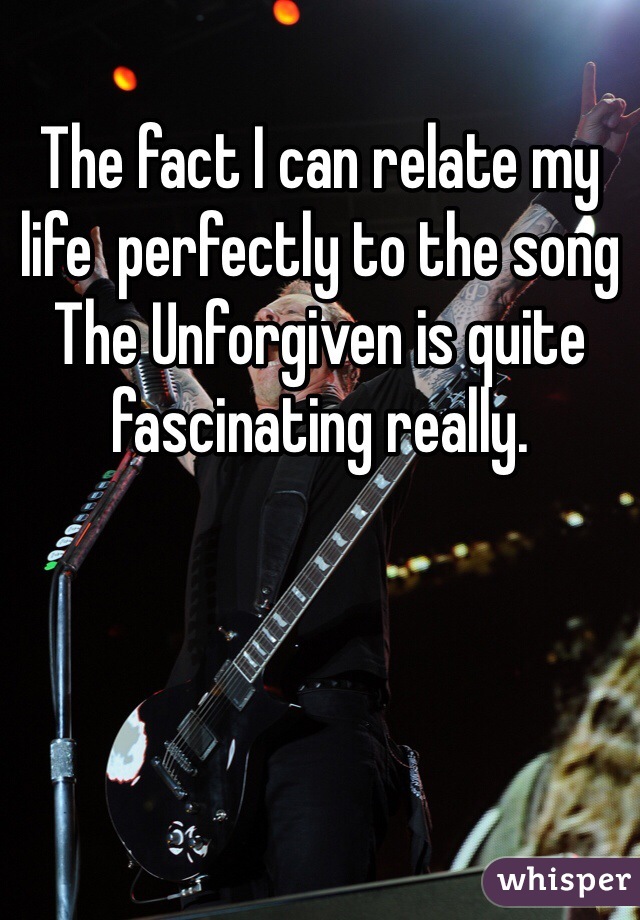 The fact I can relate my life  perfectly to the song The Unforgiven is quite fascinating really.
