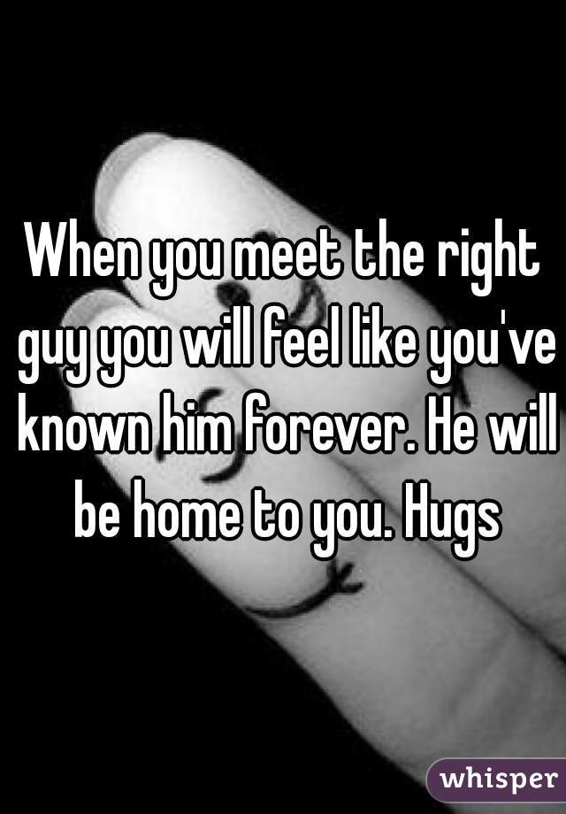 When you meet the right guy you will feel like you've known him forever. He will be home to you. Hugs