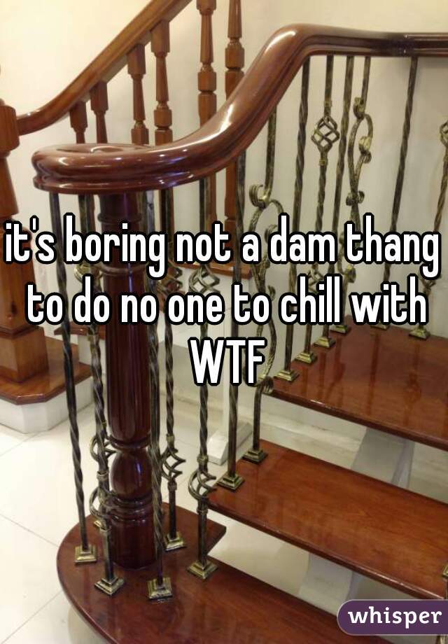 it's boring not a dam thang to do no one to chill with WTF