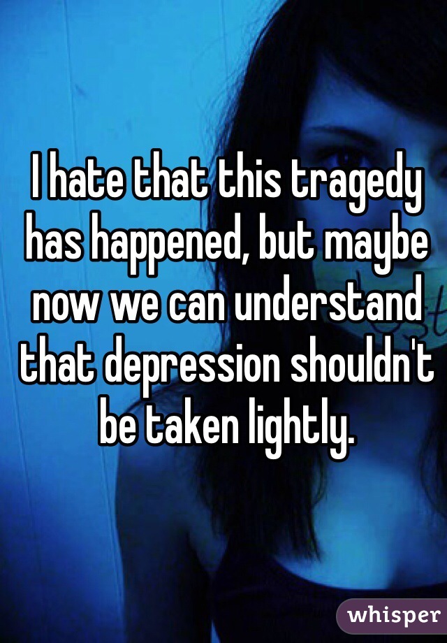 I hate that this tragedy has happened, but maybe now we can understand that depression shouldn't be taken lightly. 