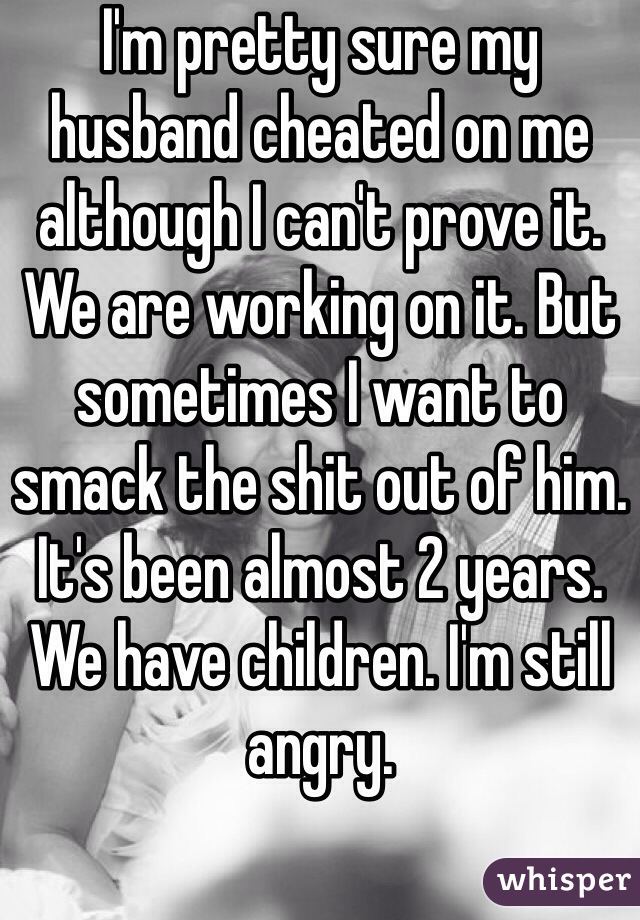 I'm pretty sure my husband cheated on me although I can't prove it. We are working on it. But sometimes I want to smack the shit out of him. It's been almost 2 years. We have children. I'm still angry.