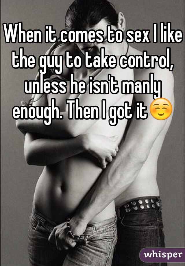 When it comes to sex I like the guy to take control, unless he isn't manly enough. Then I got it☺️