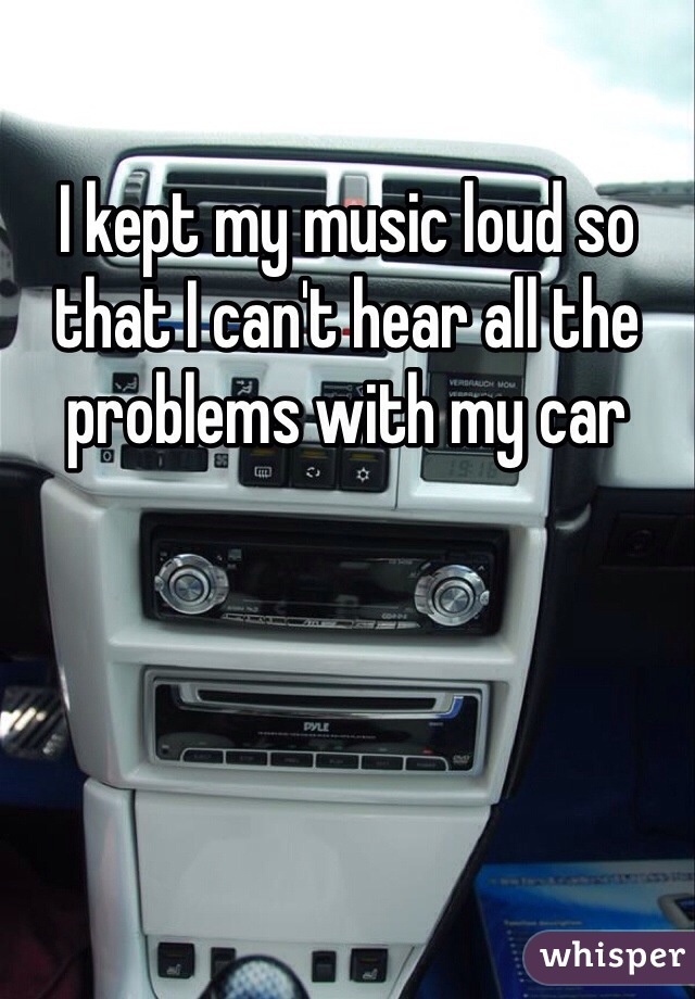 I kept my music loud so that I can't hear all the problems with my car
