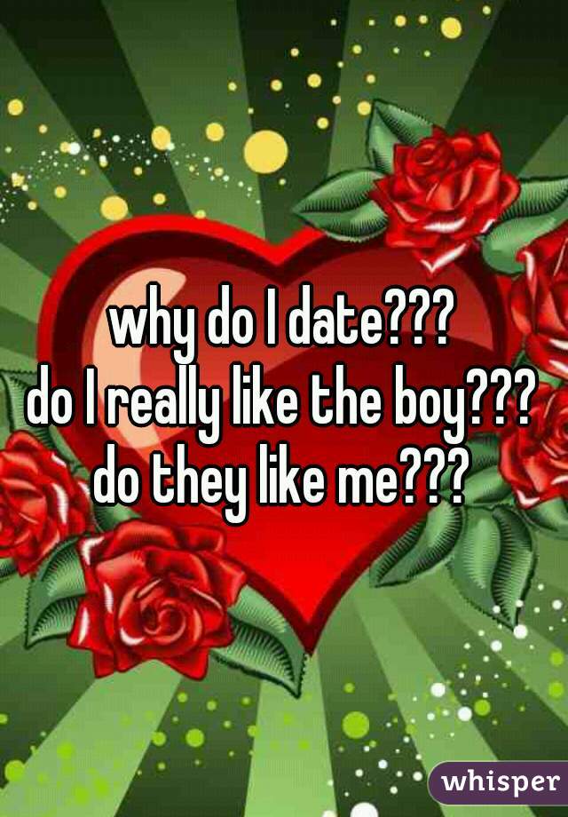 why do I date???
do I really like the boy???
do they like me???