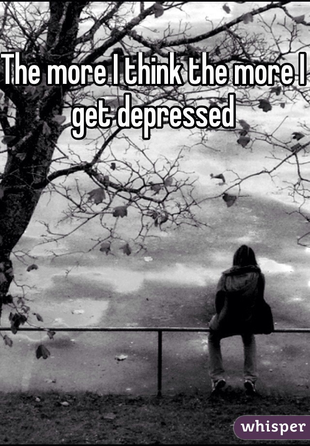 The more I think the more I get depressed