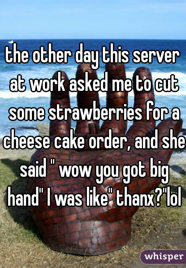 the other day this server at work asked me to cut some strawberries for a cheese cake order, and she said " wow you got big hand" I was like" thanx?"lol