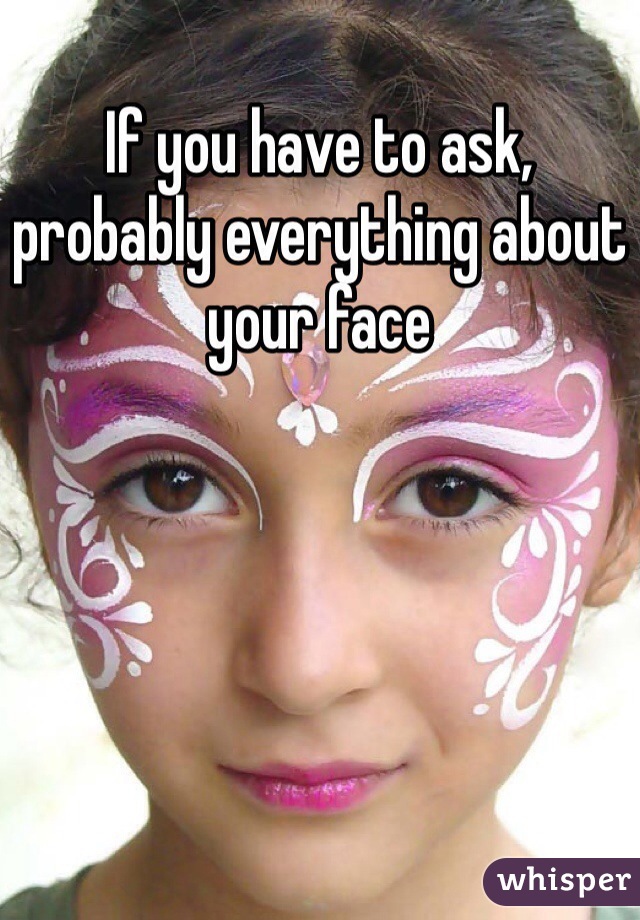 If you have to ask, probably everything about your face