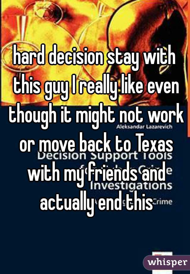 hard decision stay with this guy I really like even though it might not work or move back to Texas with my friends and actually end this