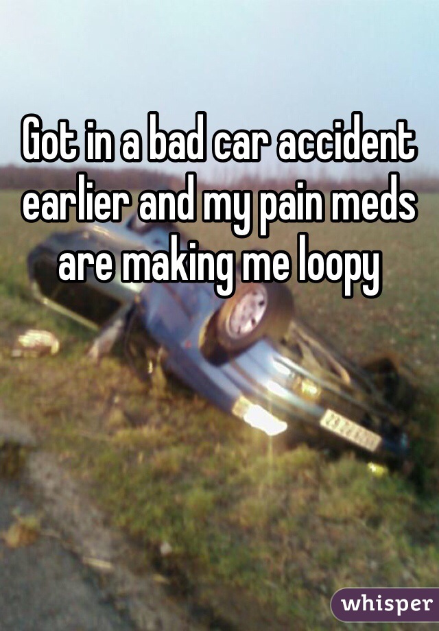 Got in a bad car accident earlier and my pain meds are making me loopy