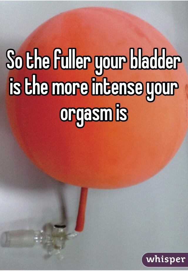 So the fuller your bladder is the more intense your orgasm is  