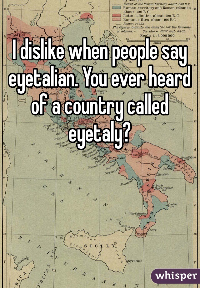 I dislike when people say eyetalian. You ever heard of a country called eyetaly? 