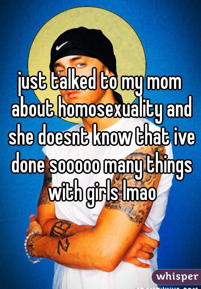 just talked to my mom about homosexuality and she doesnt know that ive done sooooo many things with girls lmao