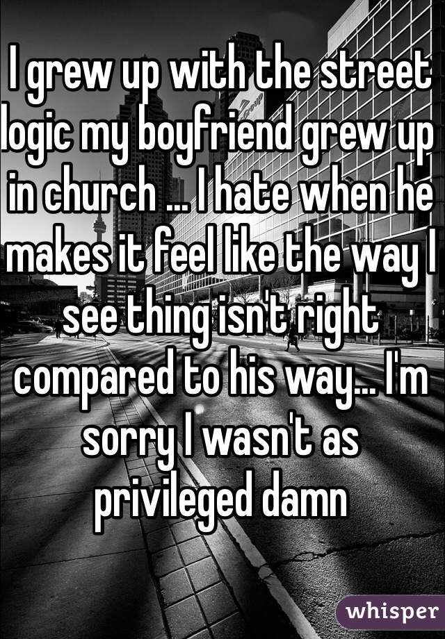 I grew up with the street logic my boyfriend grew up in church ... I hate when he makes it feel like the way I see thing isn't right compared to his way... I'm sorry I wasn't as privileged damn 