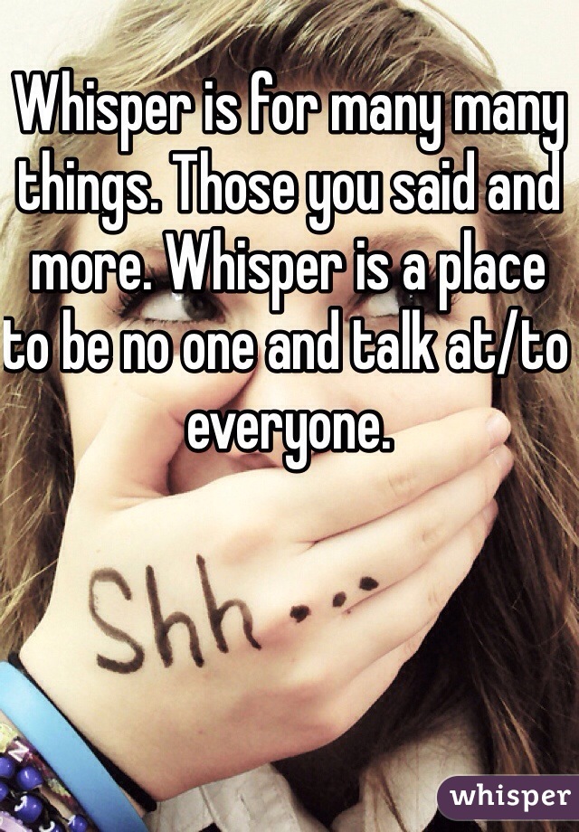Whisper is for many many things. Those you said and more. Whisper is a place to be no one and talk at/to everyone. 