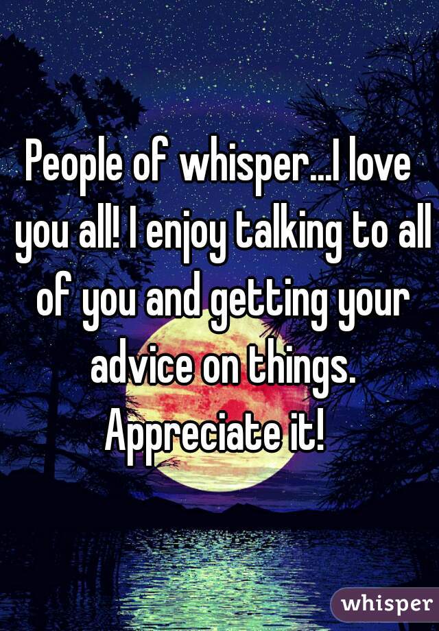 People of whisper...I love you all! I enjoy talking to all of you and getting your advice on things. Appreciate it!  