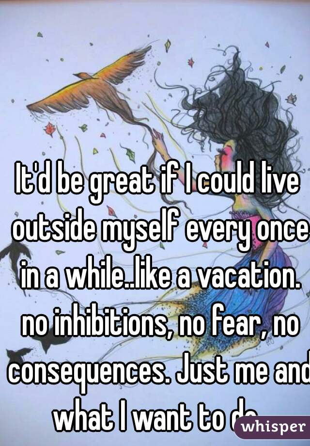 It'd be great if I could live outside myself every once in a while..like a vacation. no inhibitions, no fear, no consequences. Just me and what I want to do. 