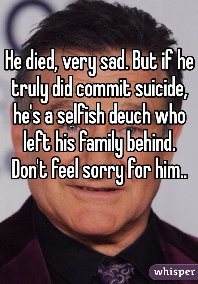 He died, very sad. But if he truly did commit suicide, he's a selfish deuch who left his family behind. 
Don't feel sorry for him..
