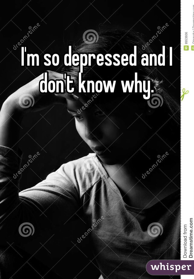 I'm so depressed and I don't know why.