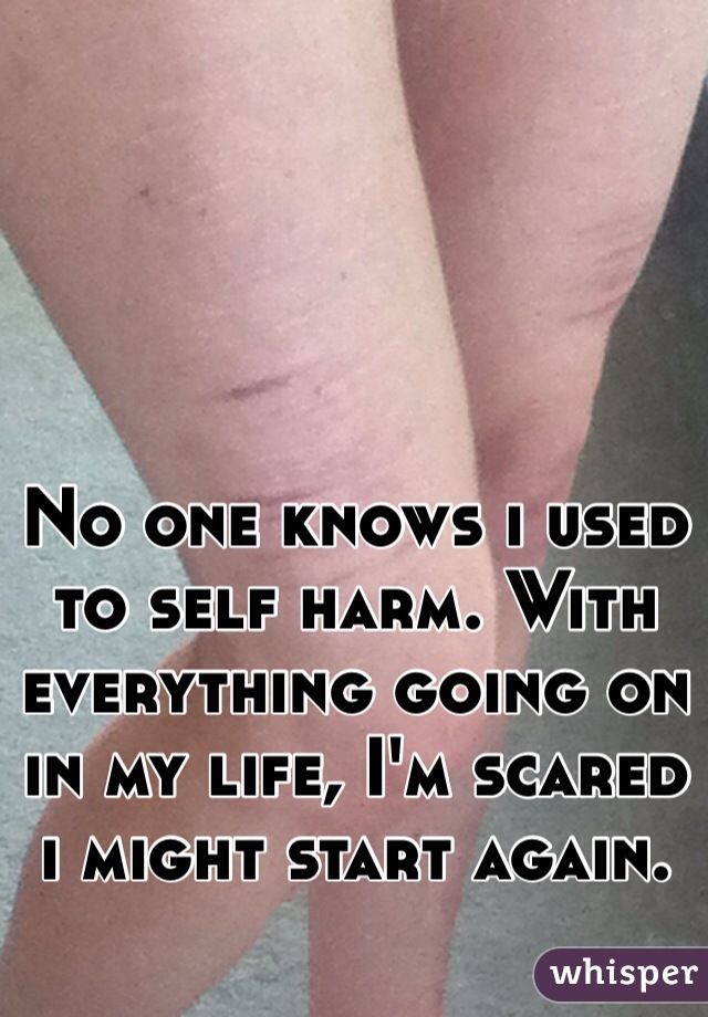No one knows i used to self harm. With everything going on in my life, I'm scared i might start again.
