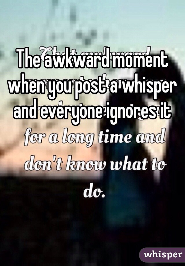 The awkward moment when you post a whisper and everyone ignores it 