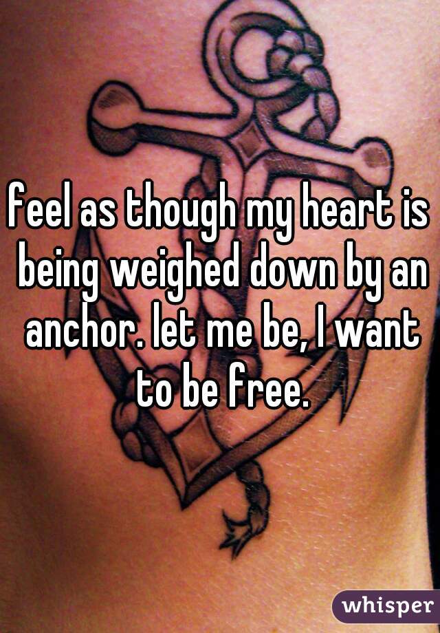 feel as though my heart is being weighed down by an anchor. let me be, I want to be free.
