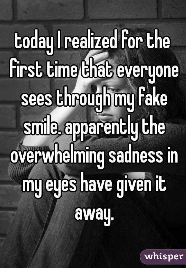 today I realized for the first time that everyone sees through my fake smile. apparently the overwhelming sadness in my eyes have given it away.