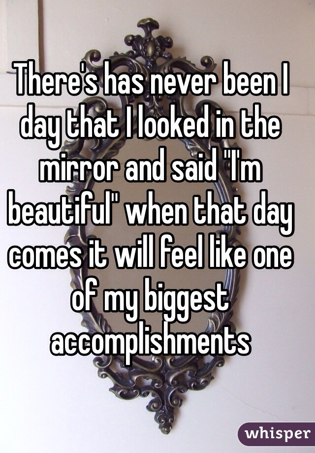 There's has never been I day that I looked in the mirror and said "I'm beautiful" when that day comes it will feel like one of my biggest accomplishments 