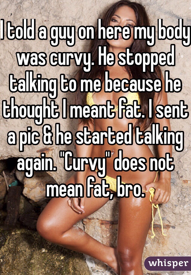 I told a guy on here my body was curvy. He stopped talking to me because he thought I meant fat. I sent a pic & he started talking again. "Curvy" does not mean fat, bro. 
