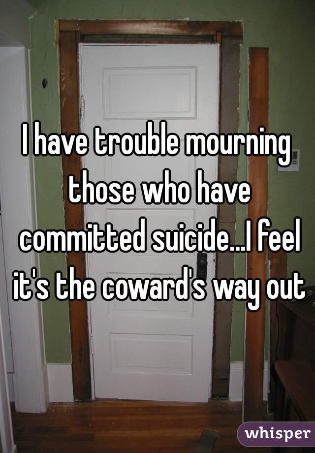 I have trouble mourning those who have committed suicide...I feel it's the coward's way out