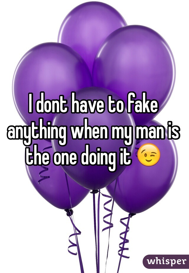 I dont have to fake anything when my man is the one doing it 😉
