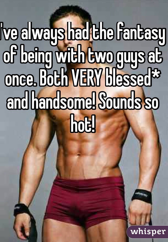 I've always had the fantasy of being with two guys at once. Both VERY blessed* and handsome! Sounds so hot!
