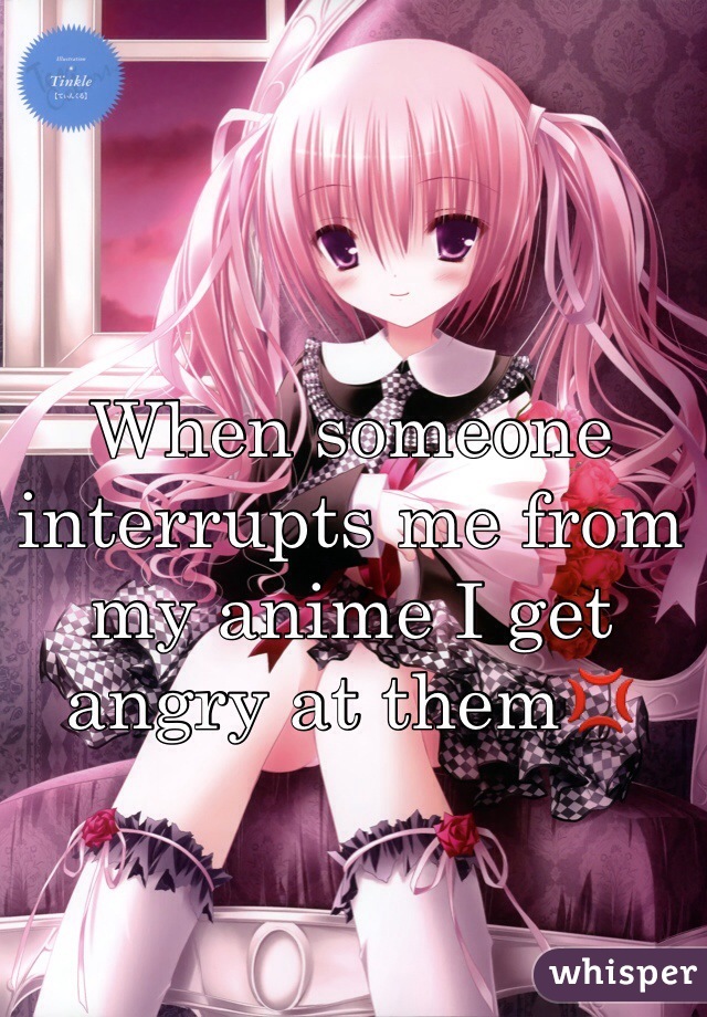 When someone interrupts me from my anime I get angry at them💢