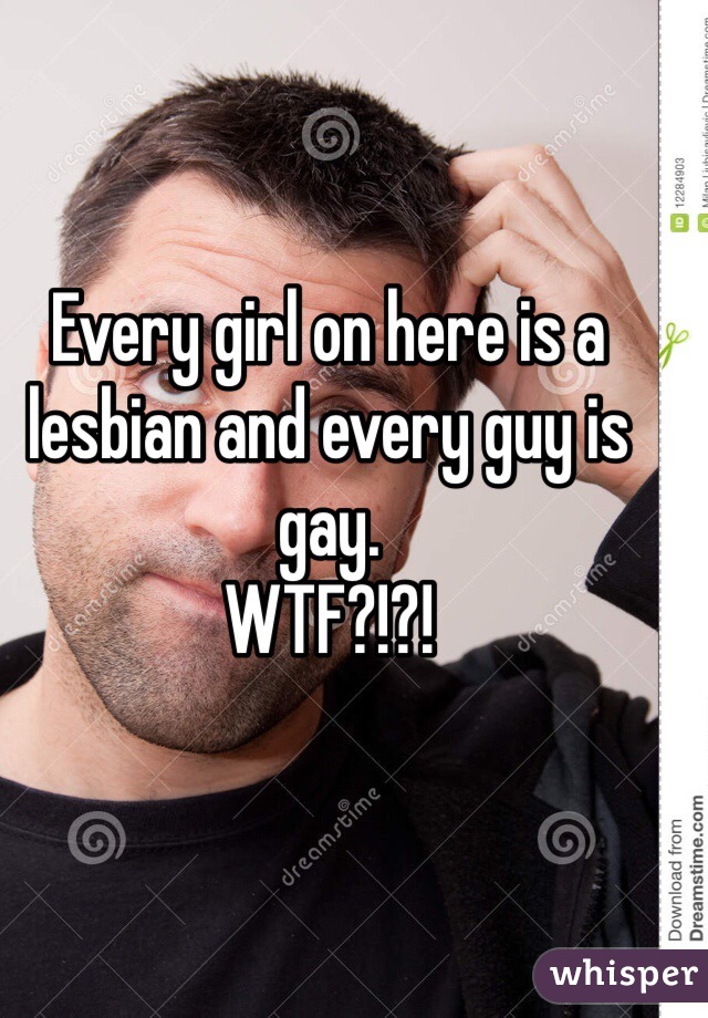 Every girl on here is a lesbian and every guy is gay. 
WTF?!?!