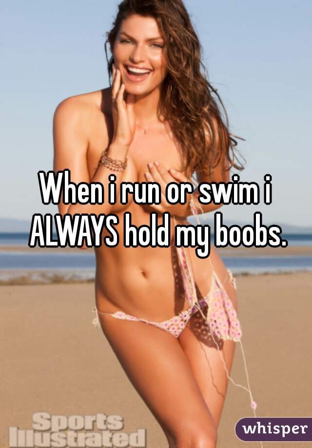 When i run or swim i ALWAYS hold my boobs.