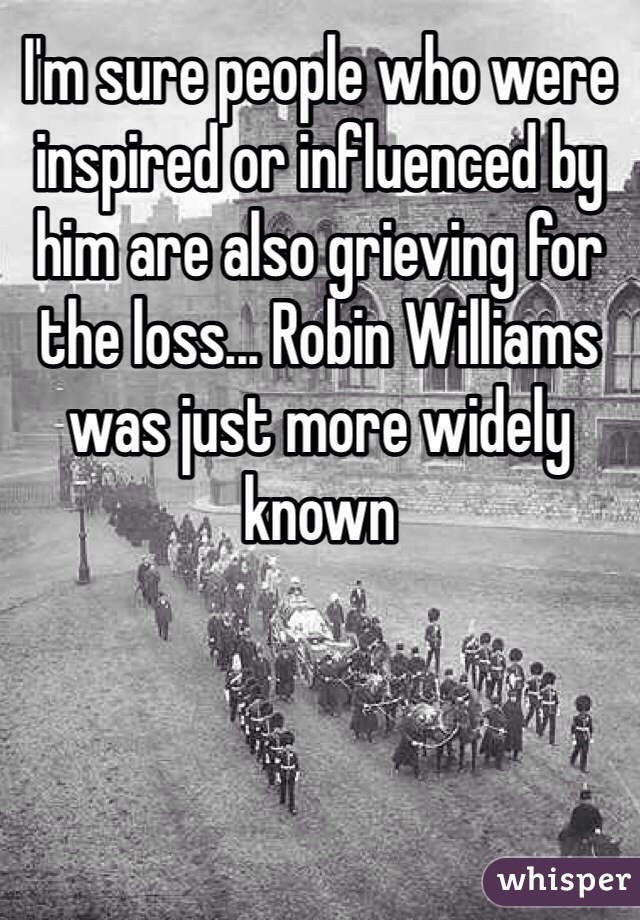 I'm sure people who were inspired or influenced by him are also grieving for the loss... Robin Williams was just more widely known
