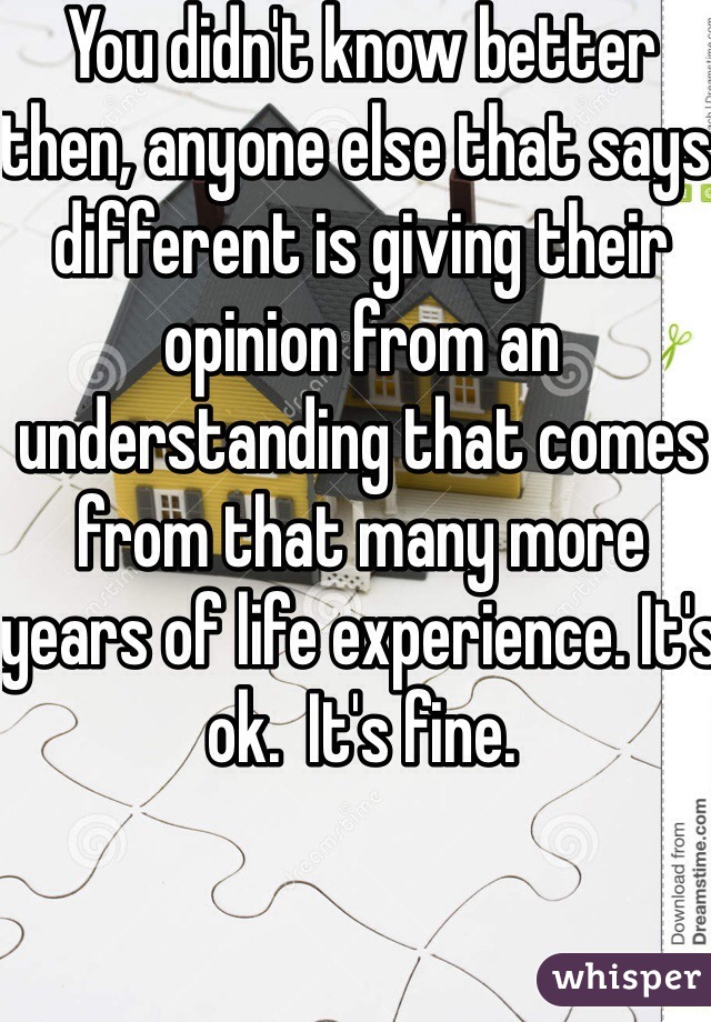 You didn't know better then, anyone else that says different is giving their opinion from an understanding that comes from that many more years of life experience. It's ok.  It's fine.