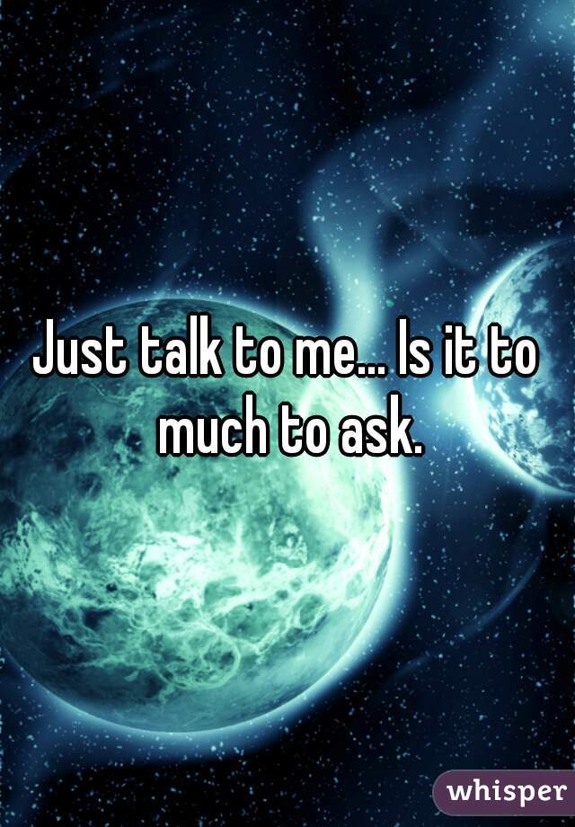 Just talk to me... Is it to much to ask.
